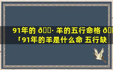 91年的 🌷 羊的五行命格 🌼 「91年的羊是什么命 五行缺什么」